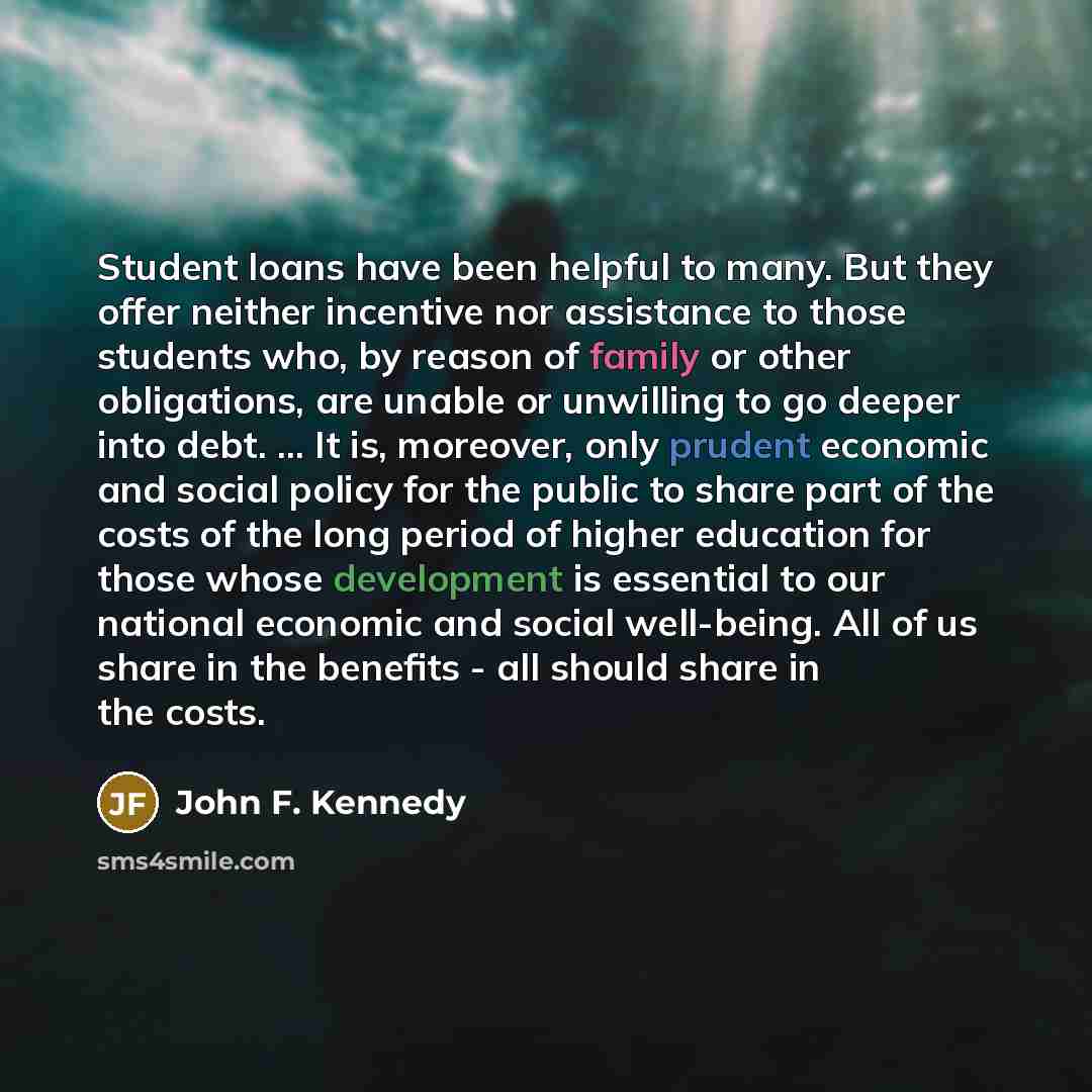 “Student loans have been helpful to many. But they offer neither incentive nor assistance to those students who, by reason of family or other obligations, are unable or unwilling to go deeper into debt. ... It is, moreover, only prudent economic and social policy for the public to share part of the…” quote by John F. Kennedy