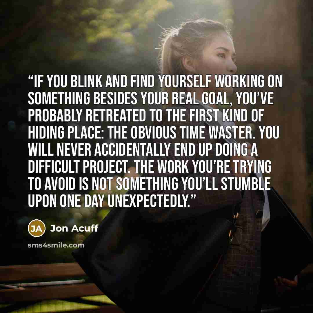 “If you blink and find yourself working on something besides your real goal, you’ve probably retreated to the first kind of hiding place: the obvious time waster. You will never accidentally end up doing a difficult project. The work you’re trying to avoid is not something you’ll stumble upon one…” quote by Jon Acuff