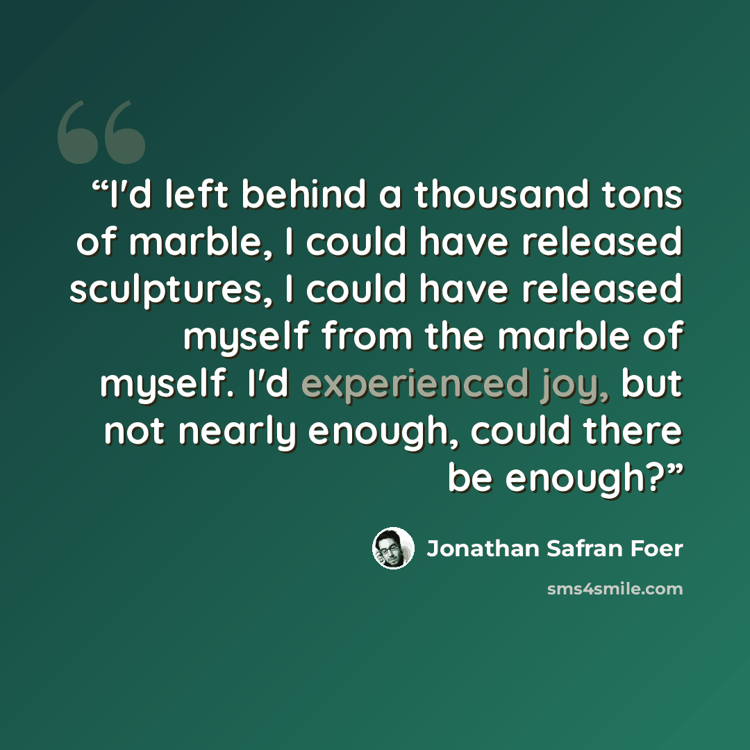 “I'd left behind a thousand tons of marble, I could have released sculptures, I could have released myself from the marble of myself. I'd experienced joy, but not nearly enough, could there be enough?” quote by Jonathan Safran Foer