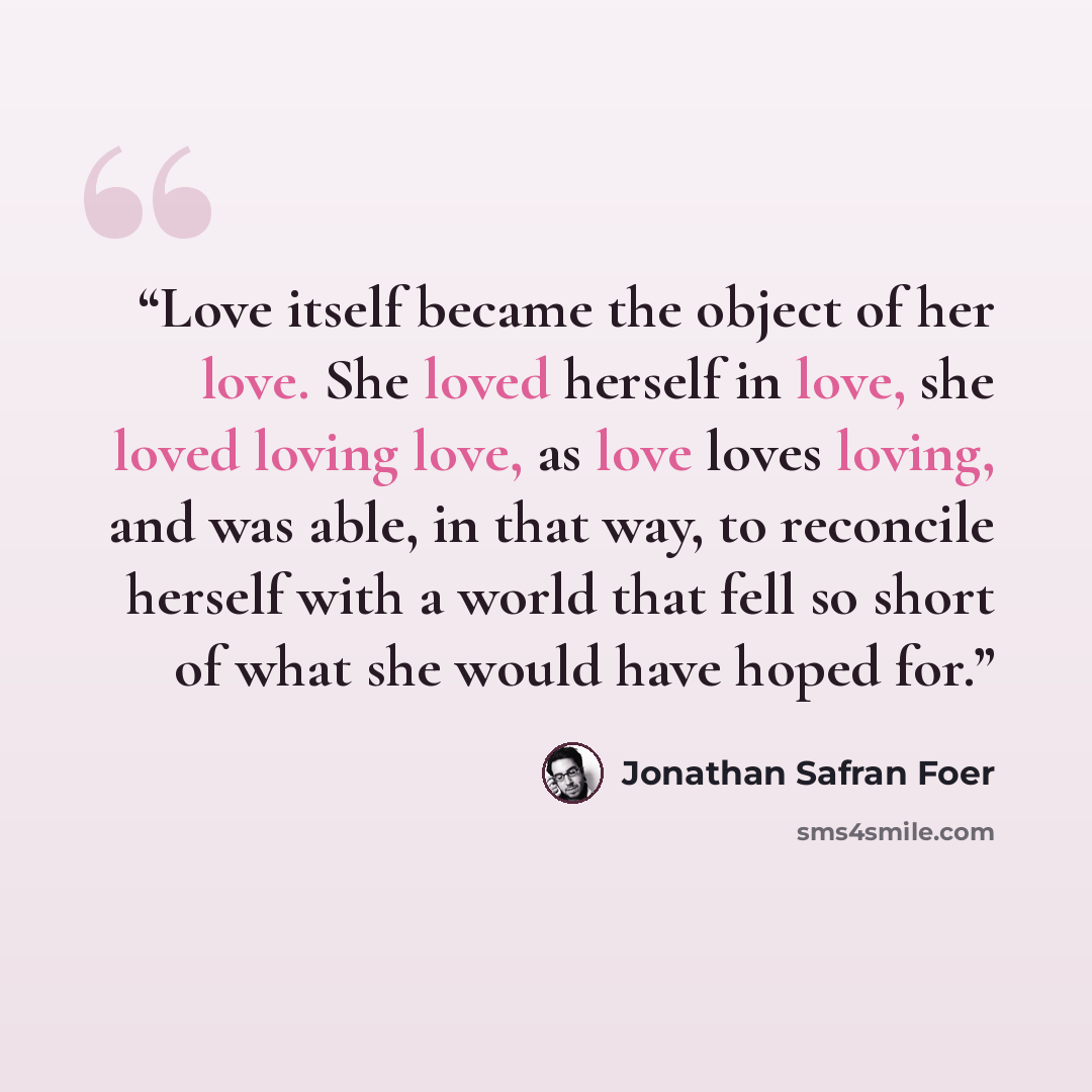 “Love itself became the object of her love. She loved herself in love, she loved loving love, as love loves loving, and was able, in that way, to reconcile herself with a world that fell so short of what she would have hoped for.” quote by Jonathan Safran Foer