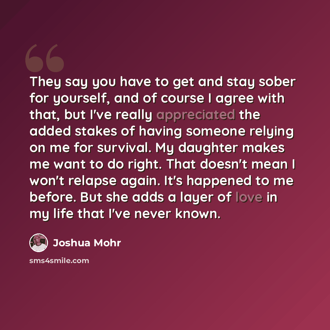 “They say you have to get and stay sober for yourself, and of course I agree with that, but I've really appreciated the added stakes of having someone relying on me for survival. My daughter makes me want to do right. That doesn't mean I won't relapse again. It's happened to me before. But she adds…” quote by Joshua Mohr