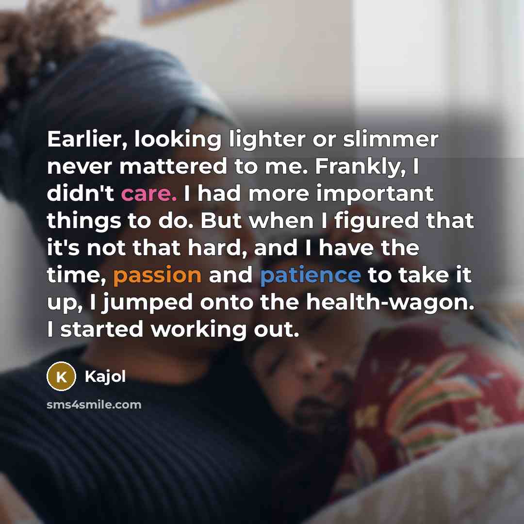“Earlier, looking lighter or slimmer never mattered to me. Frankly, I didn't care. I had more important things to do. But when I figured that it's not that hard, and I have the time, passion and patience to take it up, I jumped onto the health-wagon. I started working out.” quote by Kajol