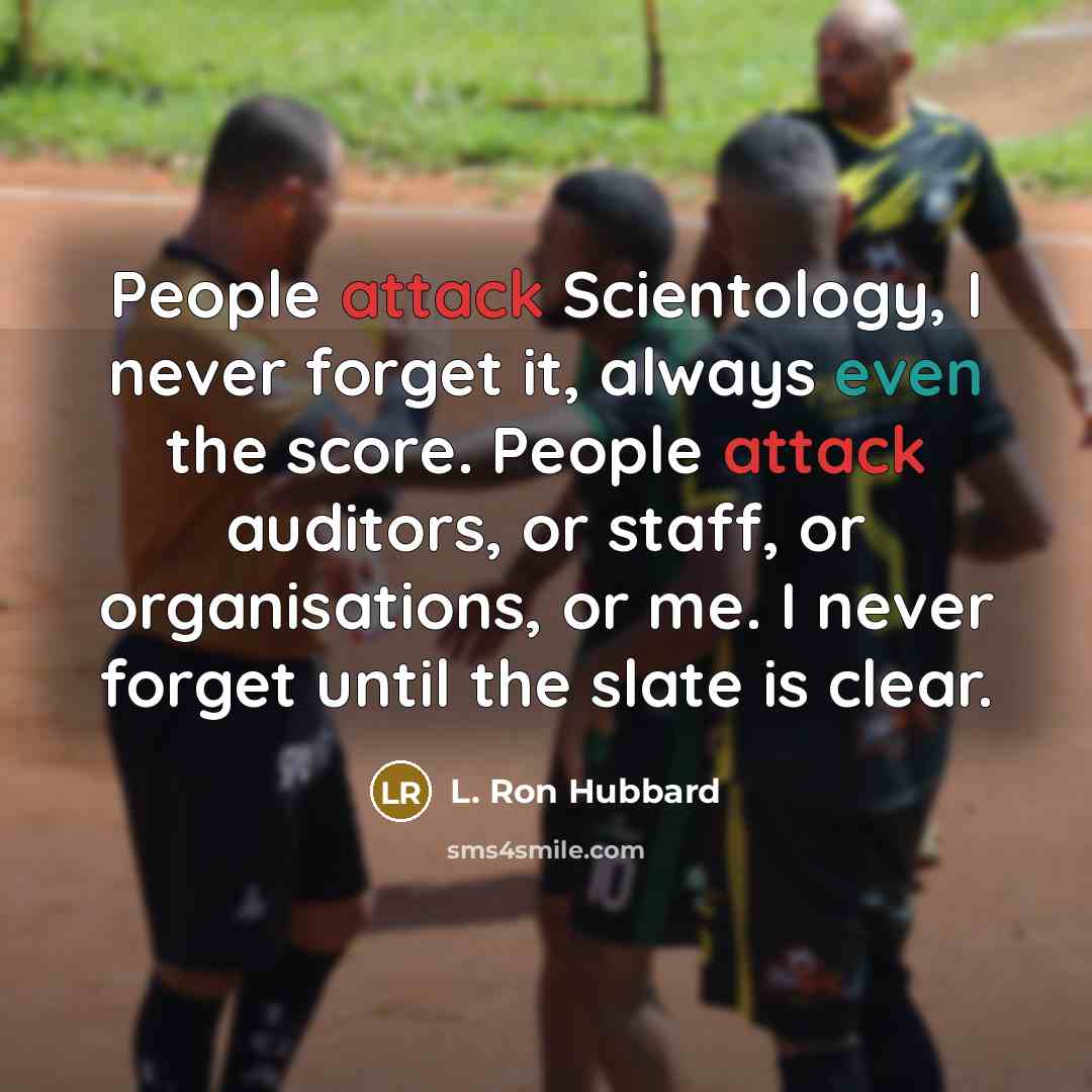 “People attack Scientology, I never forget it, always even the score. People attack auditors, or staff, or organisations, or me. I never forget until the slate is clear.” quote by L. Ron Hubbard