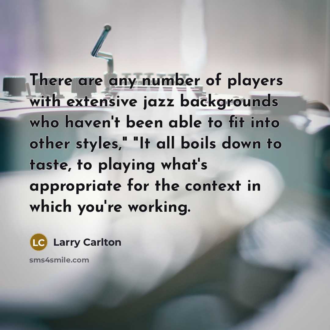 “There are any number of players with extensive jazz backgrounds who haven't been able to fit into other styles," "It all boils down to taste, to playing what's appropriate for the context in which you're working.” quote by Larry Carlton