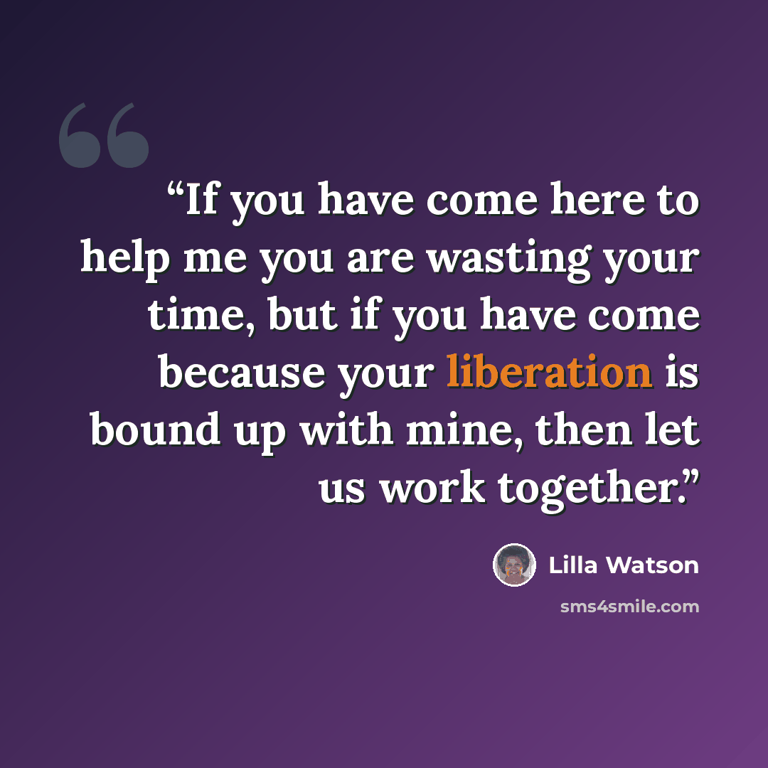 “If you have come here to help me you are wasting your time, but if you have come because your liberation is bound up with mine, then let us work together.” quote by Lilla Watson