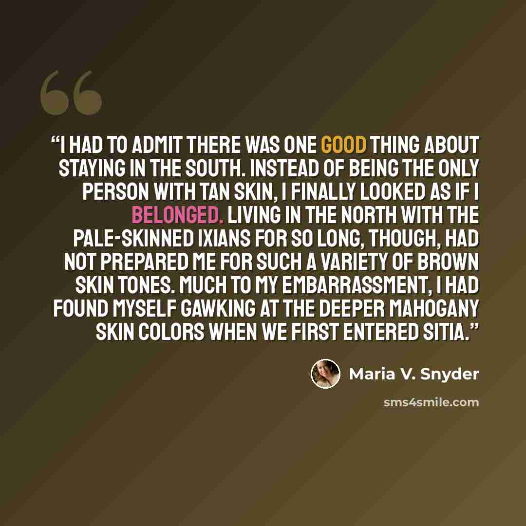 “I had to admit there was one good thing about staying in the south. Instead of being the only person with tan skin, I finally looked as if I belonged. Living in the north with the pale-skinned Ixians for so long, though, had not prepared me for such a variety of brown skin tones. Much to my…” quote by Maria V. Snyder