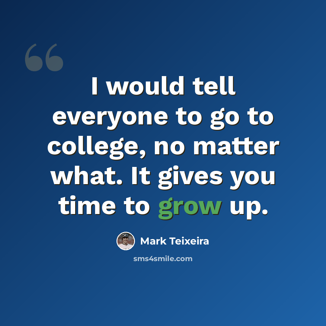 “I would tell everyone to go to college, no matter what. It gives you time to grow up.” quote by Mark Teixeira