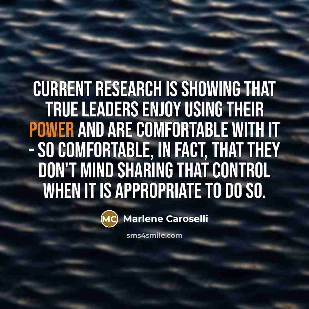 “current research is showing that true leaders enjoy using their power and are comfortable with it - so comfortable, in fact, that they don't mind sharing that control when it is appropriate to do so.” quote by Marlene Caroselli