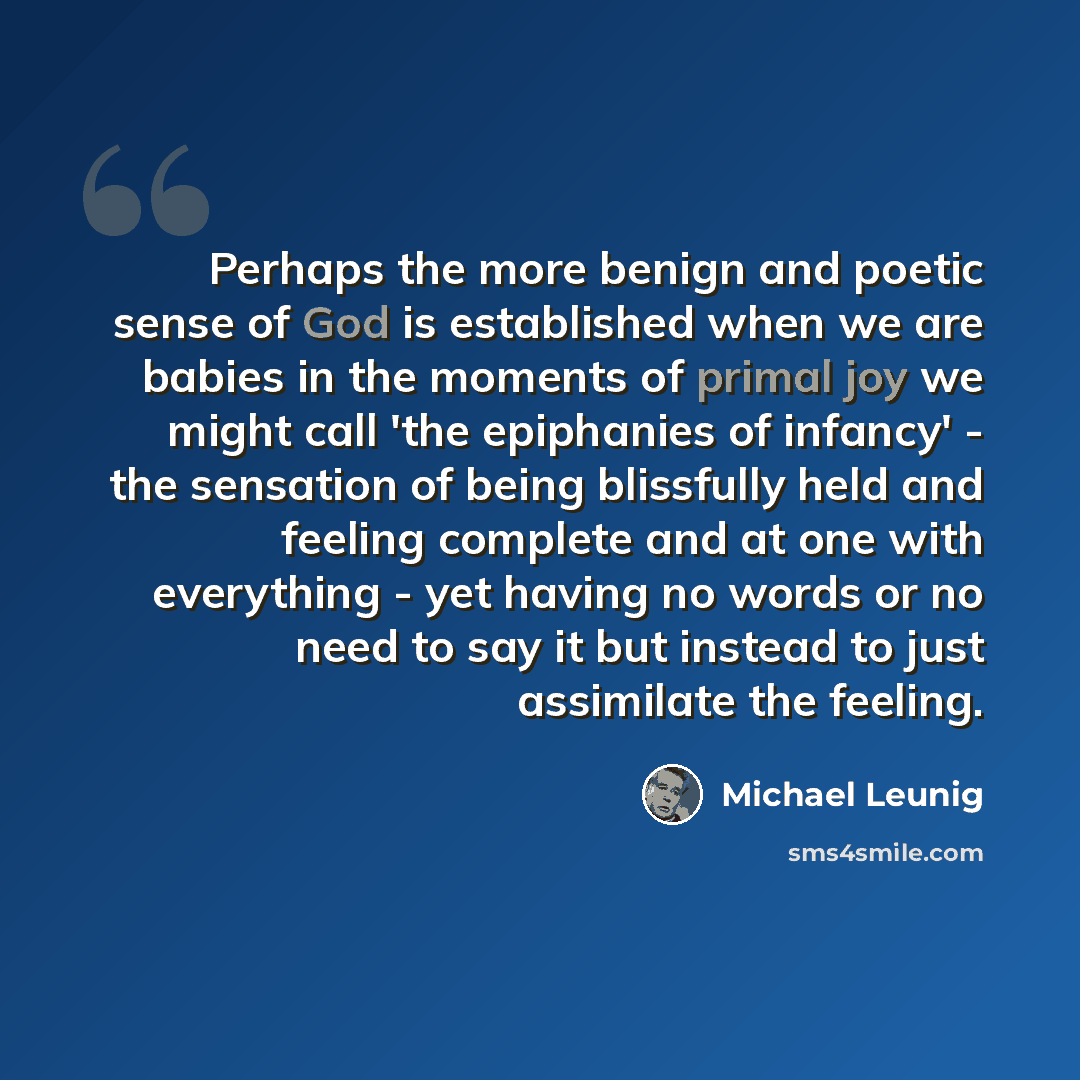 “Perhaps the more benign and poetic sense of God is established when we are babies in the moments of primal joy we might call 'the epiphanies of infancy' - the sensation of being blissfully held and feeling complete and at one with everything - yet having no words or no need to say it but instead…” quote by Michael Leunig