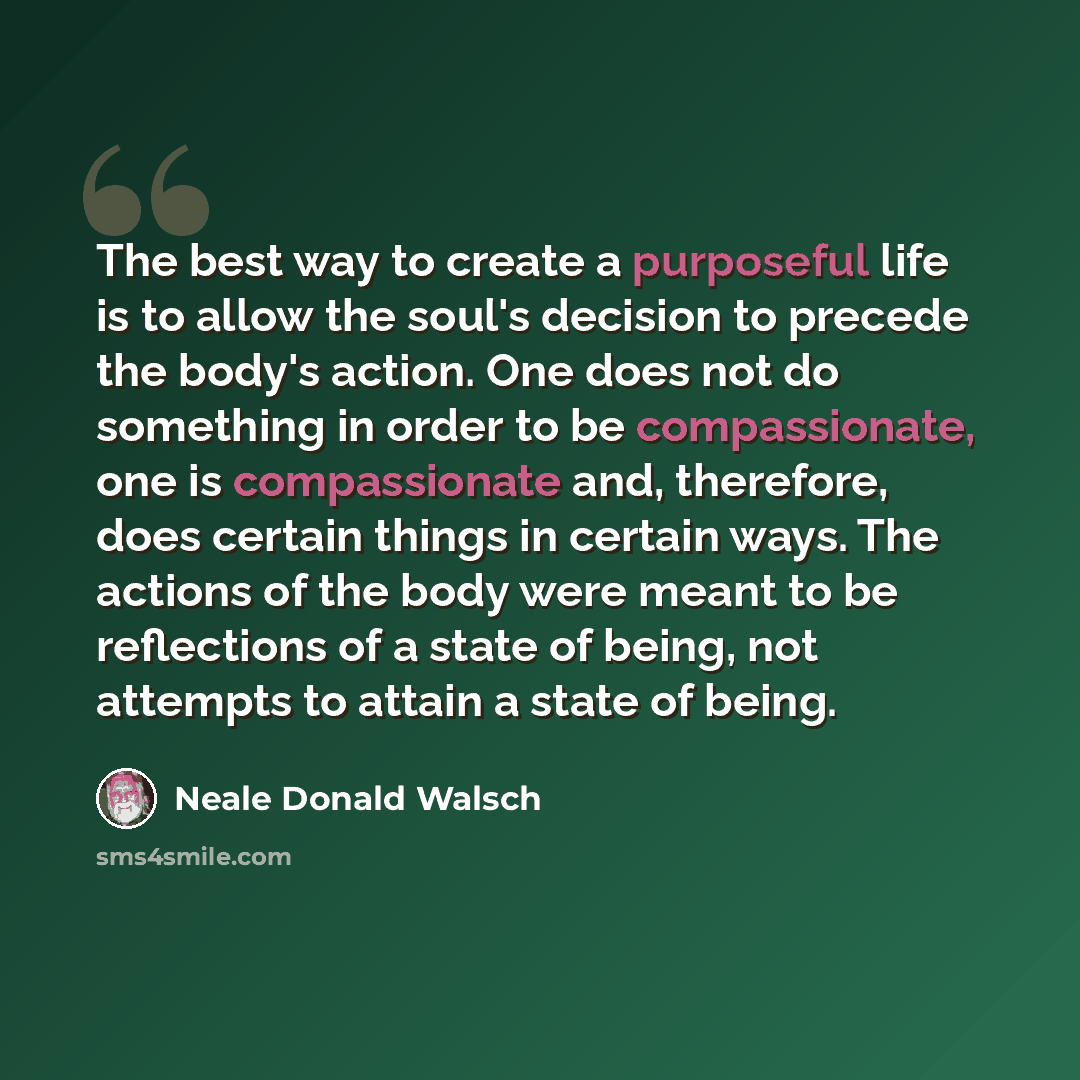 “The best way to create a purposeful life is to allow the soul's decision to precede the body's action. One does not do something in order to be compassionate, one is compassionate and, therefore, does certain things in certain ways. The actions of the body were meant to be reflections of a state…” quote by Neale Donald Walsch