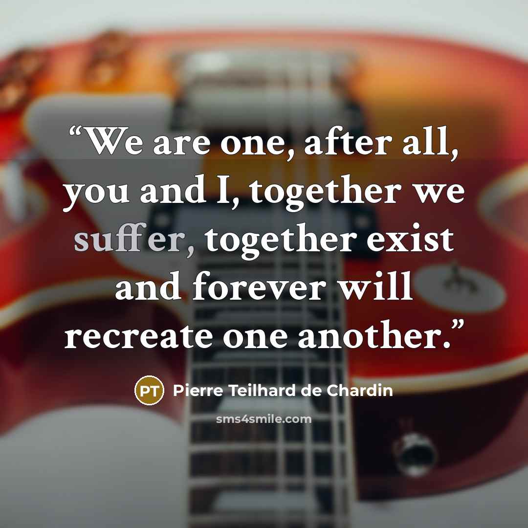 “We are one, after all, you and I, together we suffer, together exist and forever will recreate one another.” quote by Pierre Teilhard de Chardin