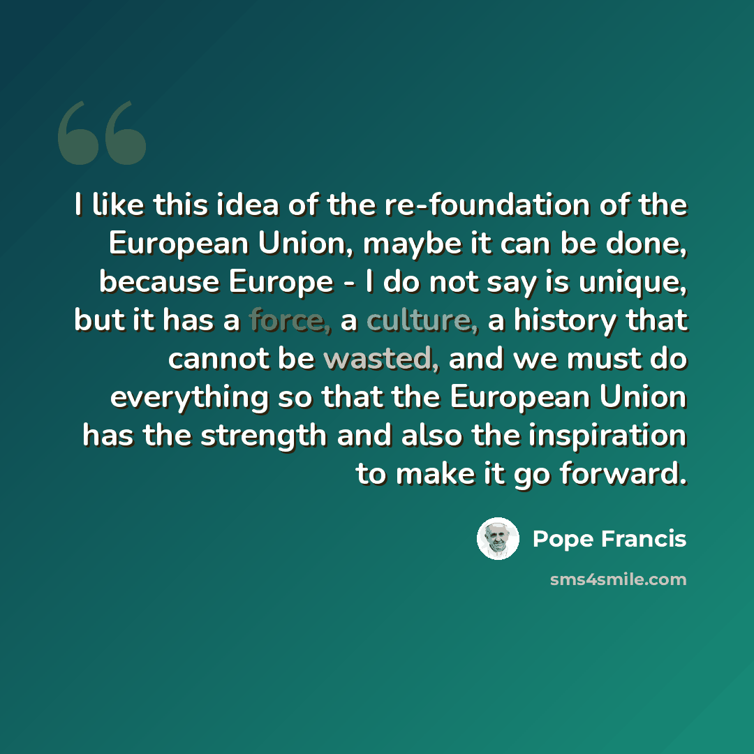 “I like this idea of the re-foundation of the European Union, maybe it can be done, because Europe - I do not say is unique, but it has a force, a culture, a history that cannot be wasted, and we must do everything so that the European Union has the strength and also the inspiration to make it go…” quote by Pope Francis