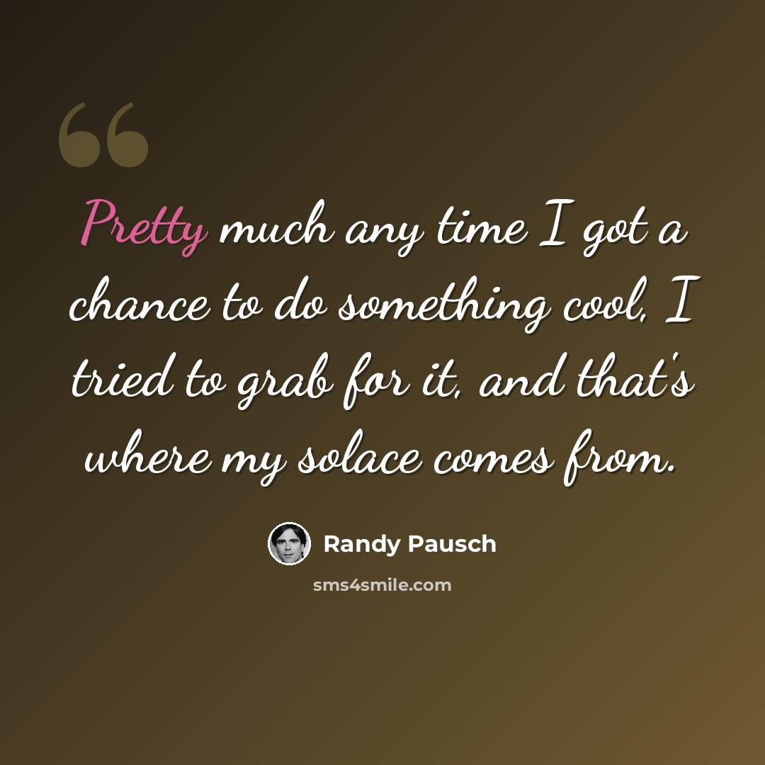 “Pretty much any time I got a chance to do something cool, I tried to grab for it, and that's where my solace comes from.” quote by Randy Pausch