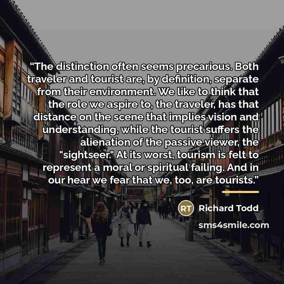 “The distinction often seems precarious. Both traveler and tourist are, by definition, separate from their environment. We like to think that the role we aspire to, the traveler, has that distance on the scene that implies vision and understanding, while the tourist suffers the alienation of the…” quote by Richard Todd