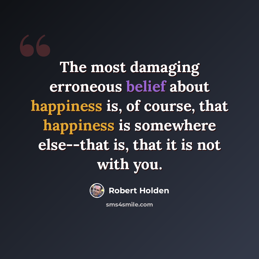 “The most damaging erroneous belief about happiness is, of course, that happiness is somewhere else--that is, that it is not with you.” quote by Robert Holden