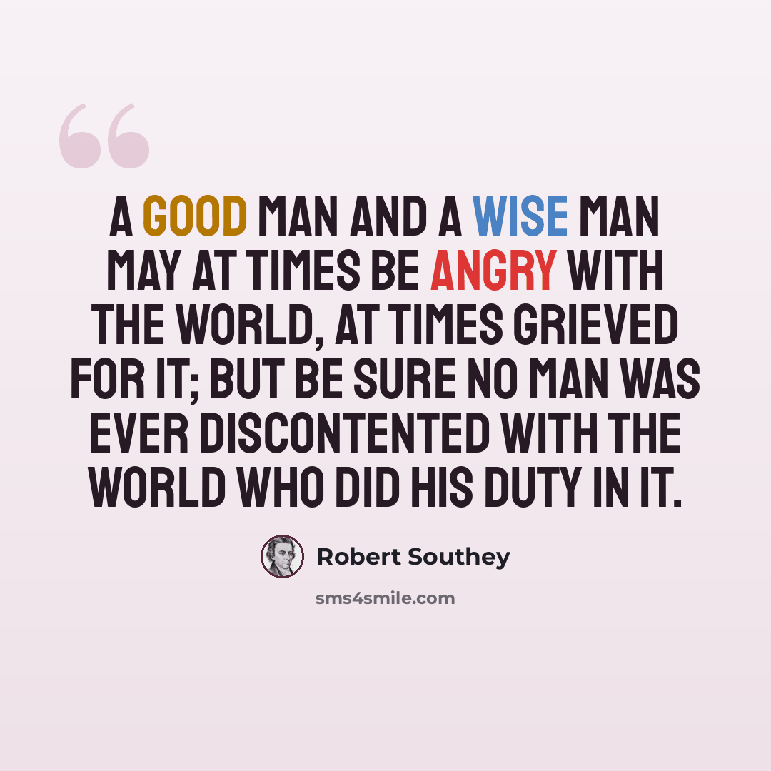 “A good man and a wise man may at times be angry with the world, at times grieved for it; but be sure no man was ever discontented with the world who did his duty in it.” quote by Robert Southey