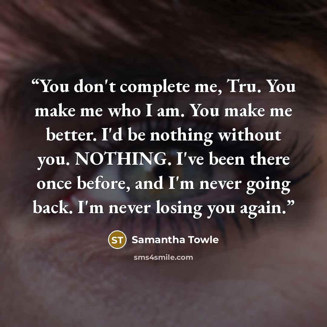 “You don't complete me, Tru. You make me who I am. You make me better. I'd be nothing without you. NOTHING. I've been there once before, and I'm never going back. I'm never losing you again.” quote by Samantha Towle