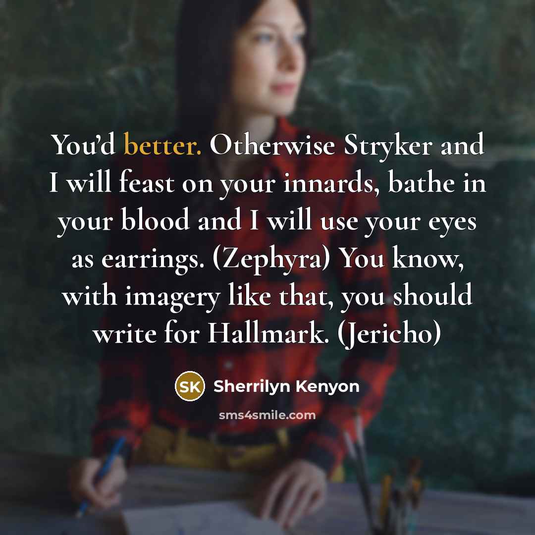 “You’d better. Otherwise Stryker and I will feast on your innards, bathe in your blood and I will use your eyes as earrings. (Zephyra) You know, with imagery like that, you should write for Hallmark. (Jericho)” quote by Sherrilyn Kenyon