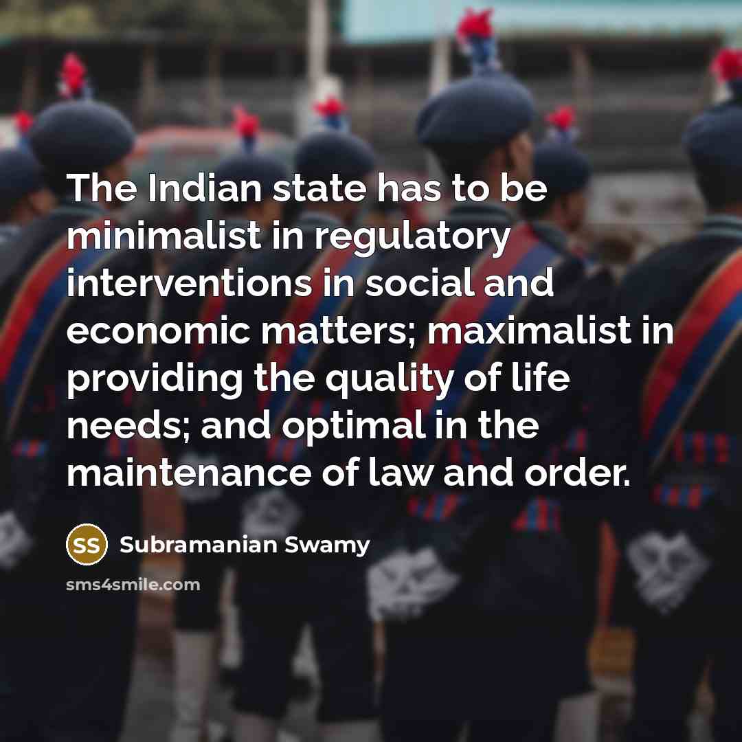 “The Indian state has to be minimalist in regulatory interventions in social and economic matters; maximalist in providing the quality of life needs; and optimal in the maintenance of law and order.” quote by Subramanian Swamy