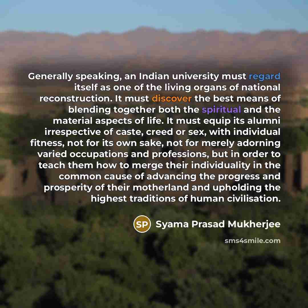 “Generally speaking, an Indian university must regard itself as one of the living organs of national reconstruction. It must discover the best means of blending together both the spiritual and the material aspects of life. It must equip its alumni irrespective of caste, creed or sex, with…” quote by Syama Prasad Mukherjee