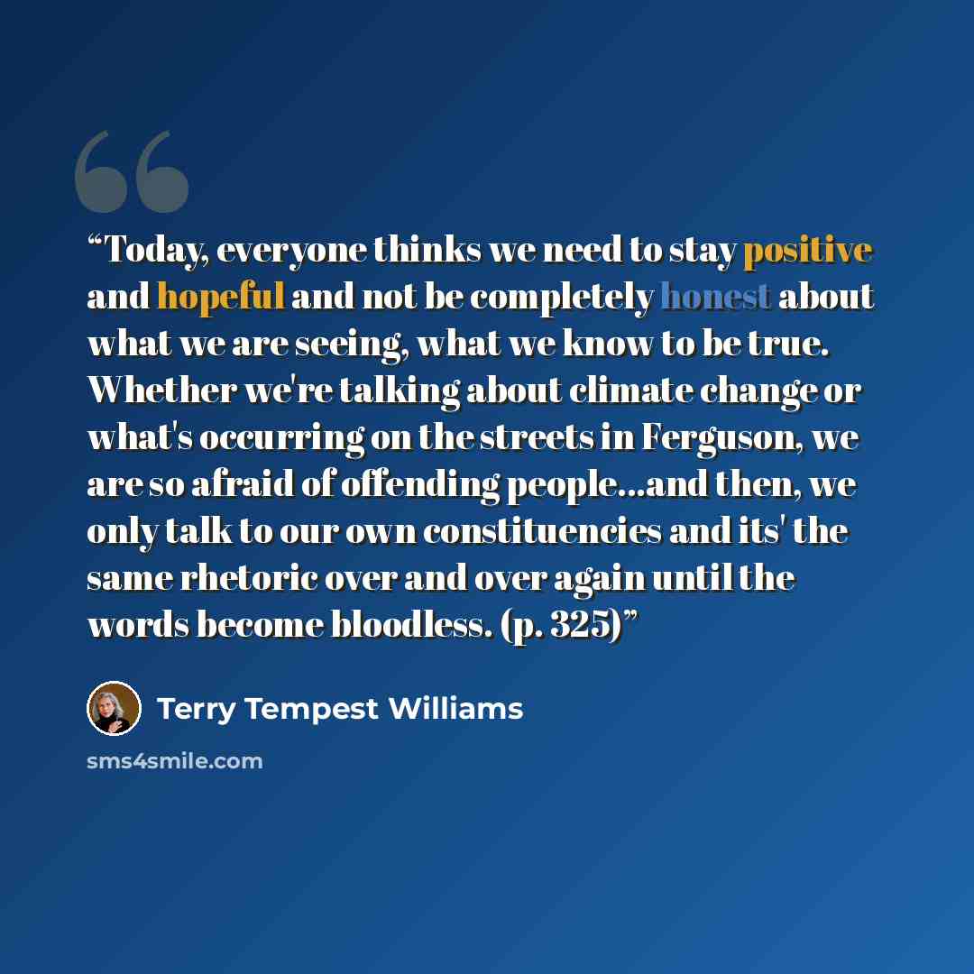“Today, everyone thinks we need to stay positive and hopeful and not be completely honest about what we are seeing, what we know to be true. Whether we're talking about climate change or what's occurring on the streets in Ferguson, we are so afraid of offending people...and then, we only talk to…” quote by Terry Tempest Williams