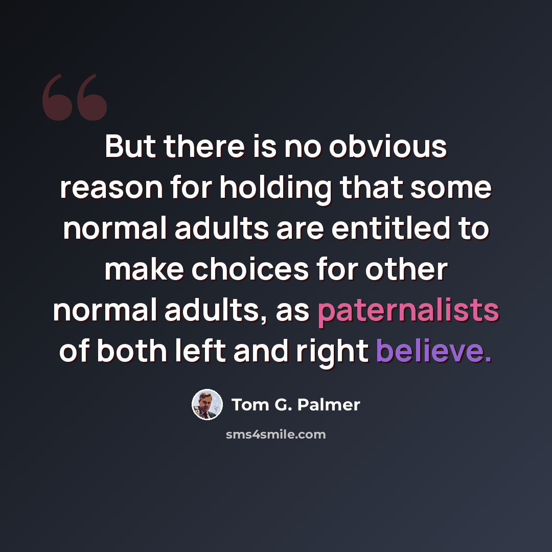 “But there is no obvious reason for holding that some normal adults are entitled to make choices for other normal adults, as paternalists of both left and right believe.” quote by Tom G. Palmer