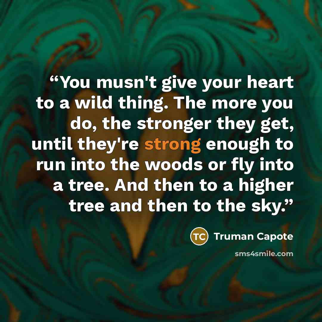 “You musn't give your heart to a wild thing. The more you do, the stronger they get, until they're strong enough to run into the woods or fly into a tree. And then to a higher tree and then to the sky.” quote by Truman Capote