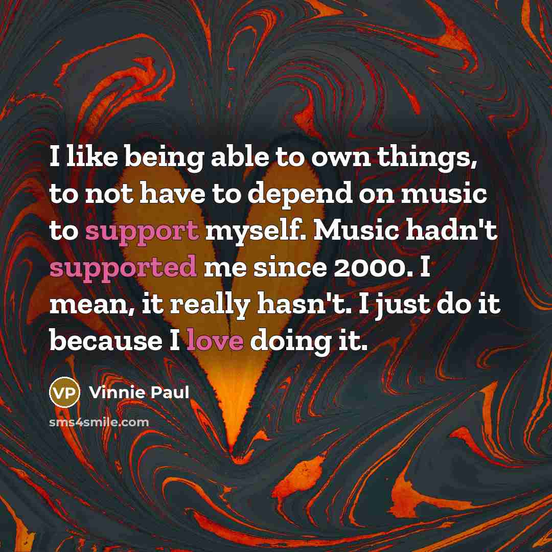“I like being able to own things, to not have to depend on music to support myself. Music hadn't supported me since 2000. I mean, it really hasn't. I just do it because I love doing it.” quote by Vinnie Paul