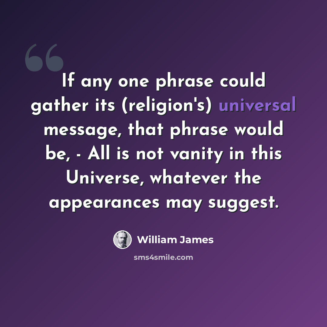 “If any one phrase could gather its (religion's) universal message, that phrase would be, - All is not vanity in this Universe, whatever the appearances may suggest.” quote by William James