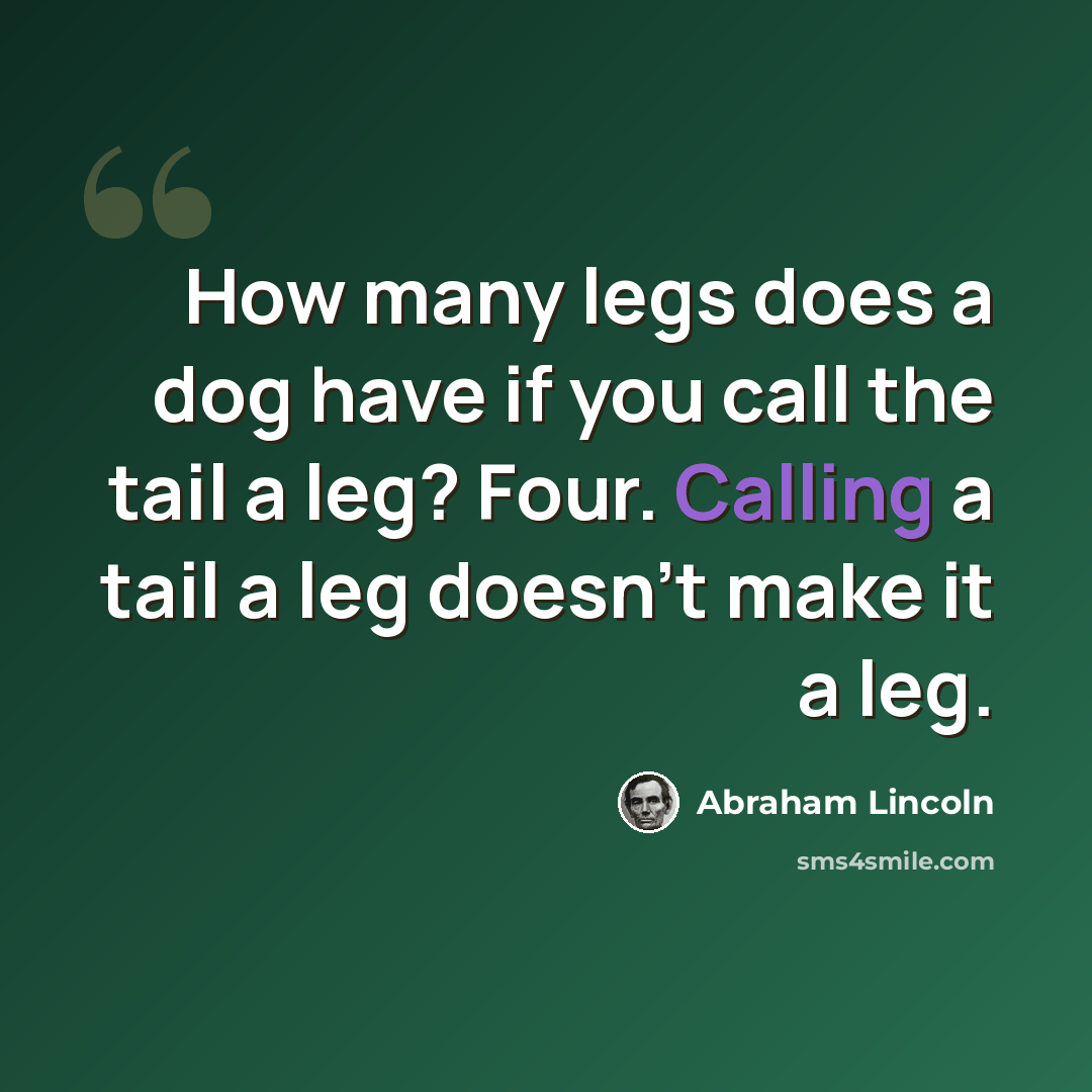 “How many legs does a dog have if you call the tail a leg? Four. Calling a tail a leg doesn't make it a leg.” quote by Abraham Lincoln