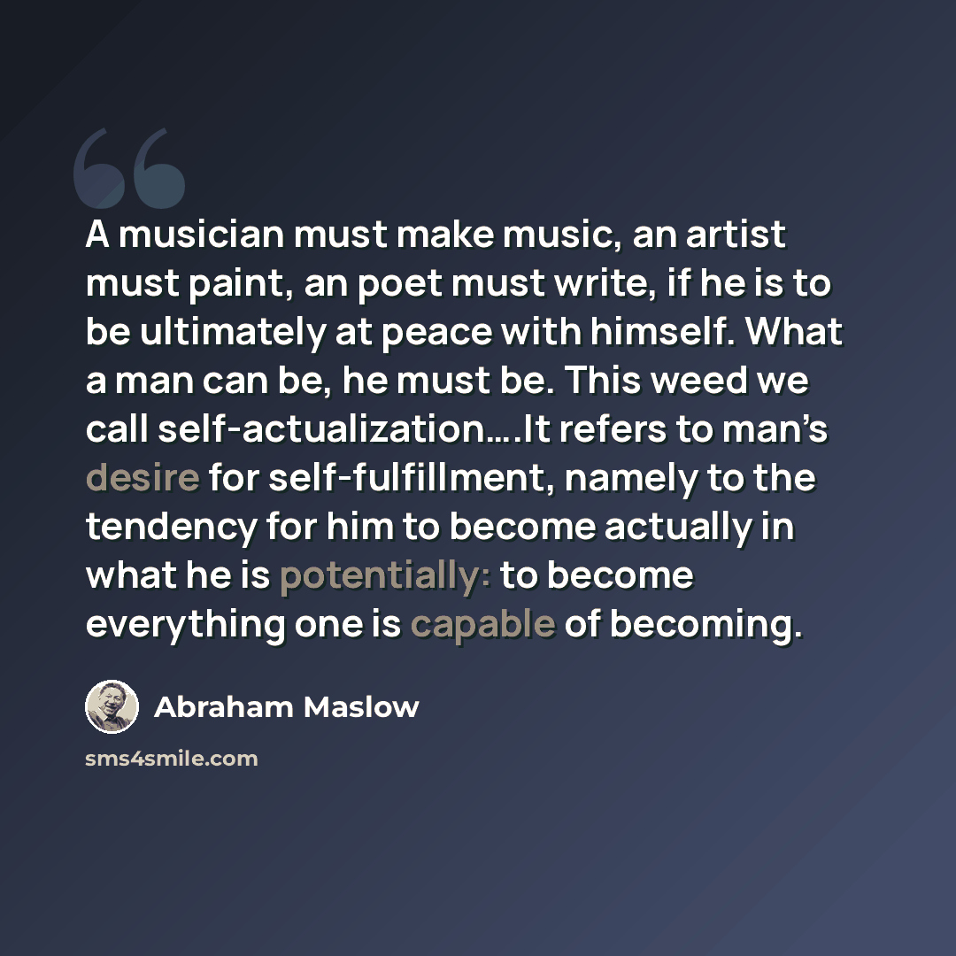 “A musician must make music, an artist must paint, an poet must write, if he is to be ultimately at peace with himself. What a man can be, he must be. This weed we call self-actualization….It refers to man’s desire for self-fulfillment, namely to the tendency for him to become actually in what he…” quote by Abraham Maslow