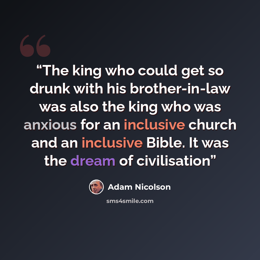 “The king who could get so drunk with his brother-in-law was also the king who was anxious for an inclusive church and an inclusive Bible. It was the dream of civilisation” quote by Adam Nicolson