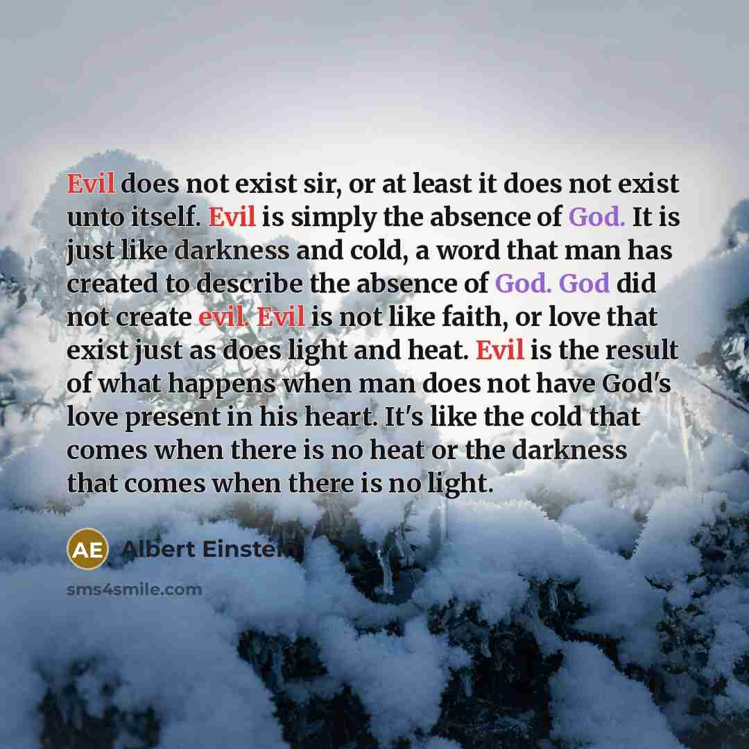 “Evil does not exist sir, or at least it does not exist unto itself. Evil is simply the absence of God. It is just like darkness and cold, a word that man has created to describe the absence of God. God did not create evil. Evil is not like faith, or love that exist just as does light and heat…” quote by Albert Einstein
