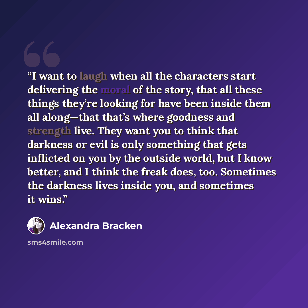 “I want to laugh when all the characters start delivering the moral of the story, that all these things they’re looking for have been inside them all along—that that’s where goodness and strength live. They want you to think that darkness or evil is only something that gets inflicted on you by the…” quote by Alexandra Bracken