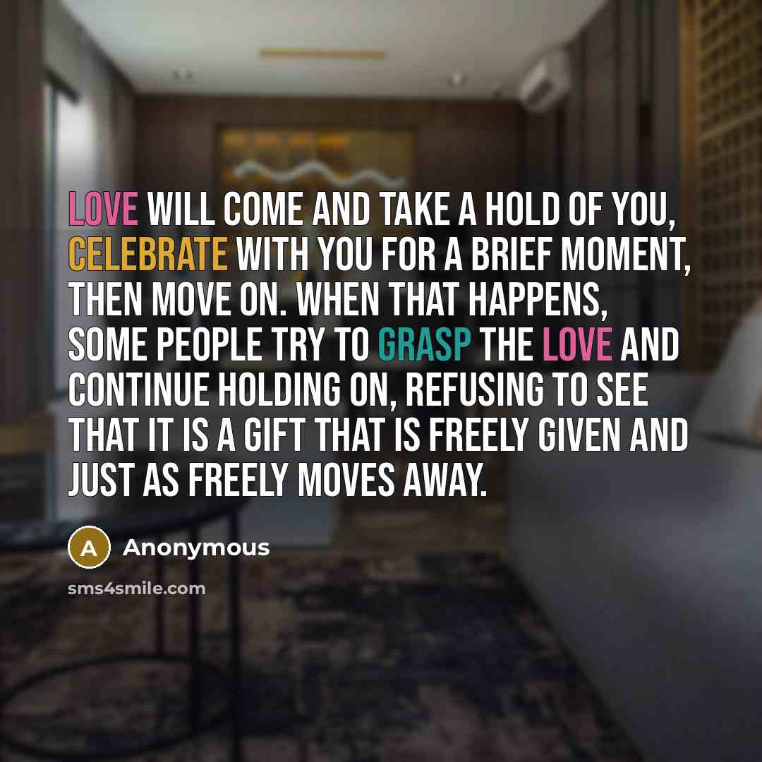 “Love will come and take a hold of you, celebrate with you for a brief moment, then move on. When that happens, some people try to grasp the love and continue holding on, refusing to see that it is a gift that is freely given and just as freely moves away.” quote by Anonymous