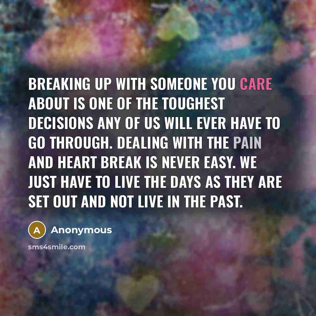 “Breaking up with someone you care about is one of the toughest decisions any of us will ever have to go through. Dealing with the pain and heart break is never easy. We just have to live the days as they are set out and not live in the past.” quote by Anonymous