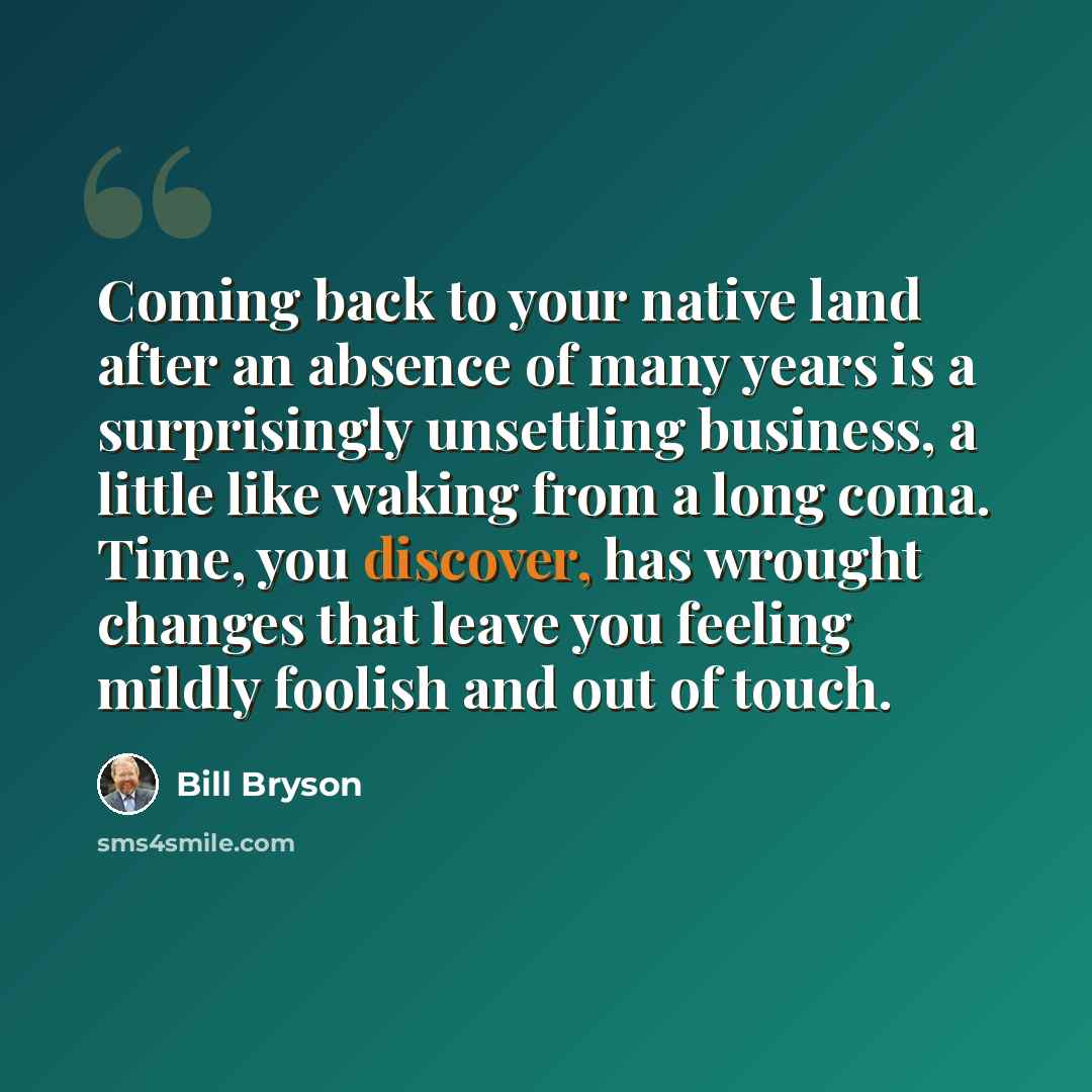 “Coming back to your native land after an absence of many years is a surprisingly unsettling business, a little like waking from a long coma. Time, you discover, has wrought changes that leave you feeling mildly foolish and out of touch.” quote by Bill Bryson