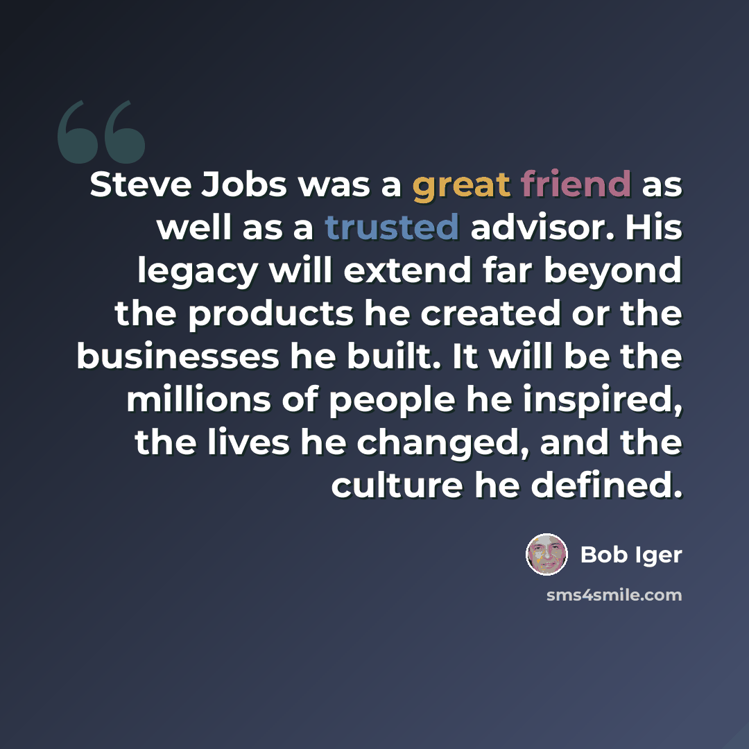 “Steve Jobs was a great friend as well as a trusted advisor. His legacy will extend far beyond the products he created or the businesses he built. It will be the millions of people he inspired, the lives he changed, and the culture he defined.” quote by Bob Iger