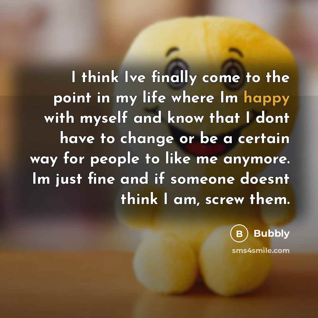 “I think Ive finally come to the point in my life where Im happy with myself and know that I dont have to change or be a certain way for people to like me anymore. Im just fine and if someone doesnt think I am, screw them.” quote by Bubbly