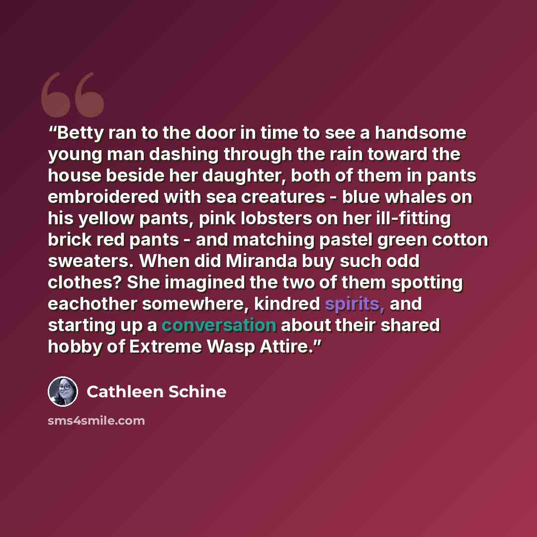 “Betty ran to the door in time to see a handsome young man dashing through the rain toward the house beside her daughter, both of them in pants embroidered with sea creatures - blue whales on his yellow pants, pink lobsters on her ill-fitting brick red pants - and matching pastel green cotton…” quote by Cathleen Schine