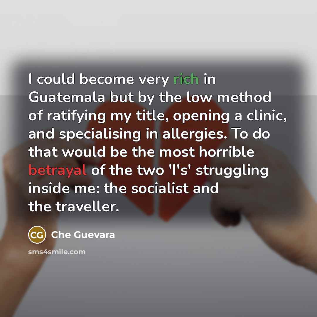 “I could become very rich in Guatemala but by the low method of ratifying my title, opening a clinic, and specialising in allergies. To do that would be the most horrible betrayal of the two 'I's' struggling inside me: the socialist and the traveller.” quote by Che Guevara