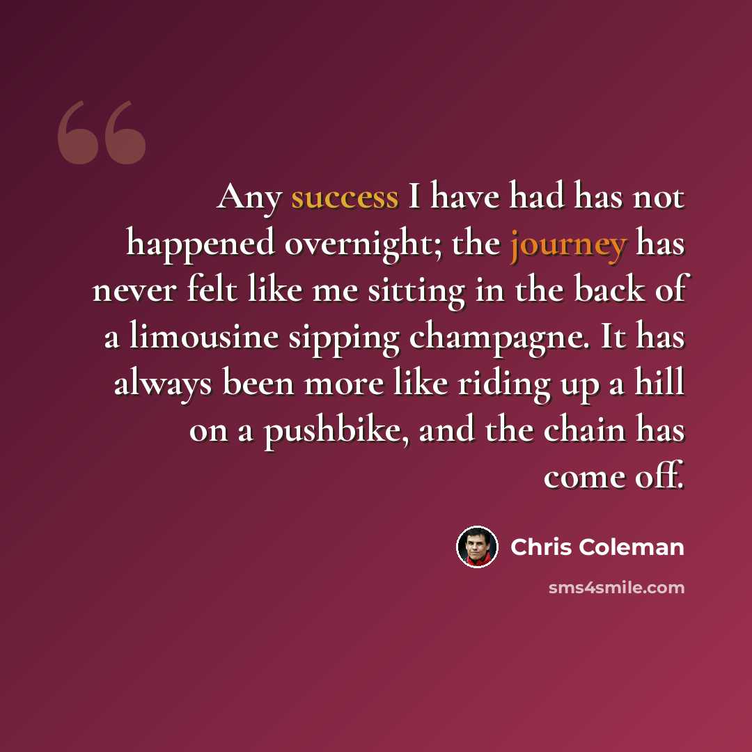 “Any success I have had has not happened overnight; the journey has never felt like me sitting in the back of a limousine sipping champagne. It has always been more like riding up a hill on a pushbike, and the chain has come off.” quote by Chris Coleman