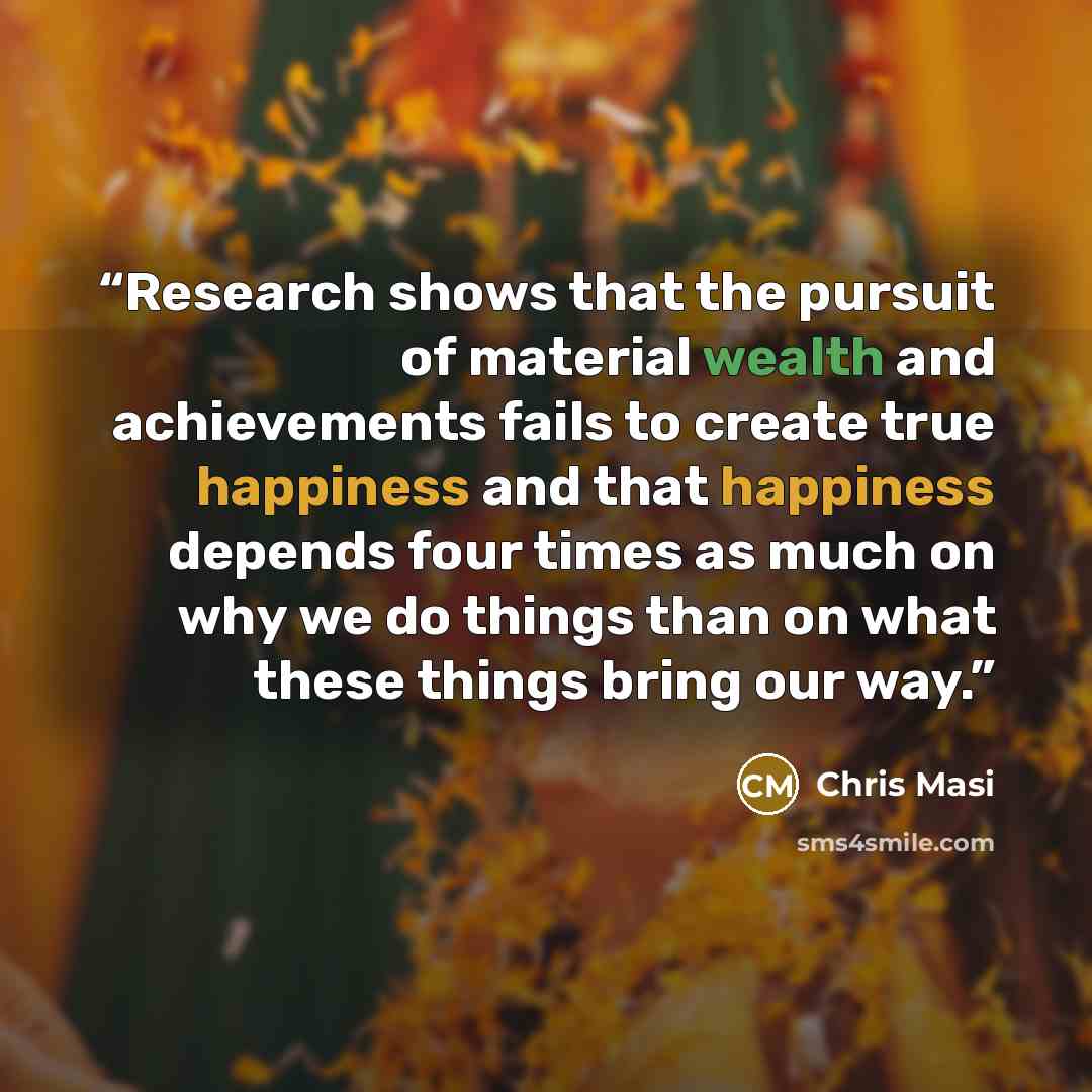 “Research shows that the pursuit of material wealth and achievements fails to create true happiness and that happiness depends four times as much on why we do things than on what these things bring our way.” quote by Chris Masi