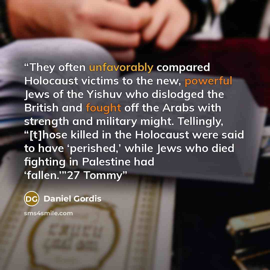 “They often unfavorably compared Holocaust victims to the new, powerful Jews of the Yishuv who dislodged the British and fought off the Arabs with strength and military might. Tellingly, “[t]hose killed in the Holocaust were said to have ‘perished,’ while Jews who died fighting in Palestine had…” quote by Daniel Gordis