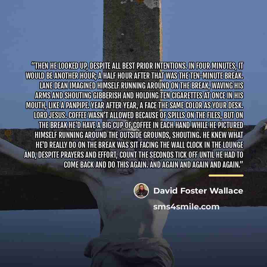 “Then he looked up, despite all best prior intentions. In four minutes, it would be another hour; a half hour after that was the ten-minute break. Lane Dean imagined himself running around on the break, waving his arms and shouting gibberish and holding ten cigarettes at once in his mouth, like a…” quote by David Foster Wallace