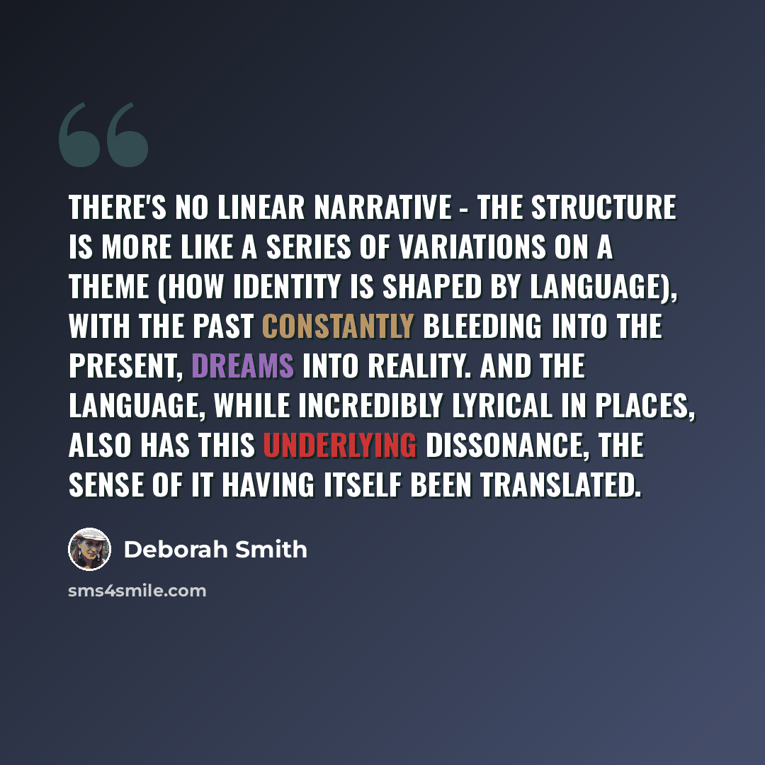 “There's no linear narrative - the structure is more like a series of variations on a theme (how identity is shaped by language), with the past constantly bleeding into the present, dreams into reality. And the language, while incredibly lyrical in places, also has this underlying dissonance, the…” quote by Deborah Smith
