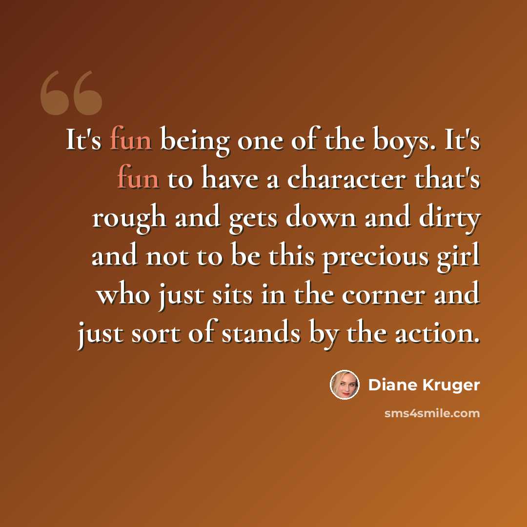 “It's fun being one of the boys. It's fun to have a character that's rough and gets down and dirty and not to be this precious girl who just sits in the corner and just sort of stands by the action.” quote by Diane Kruger