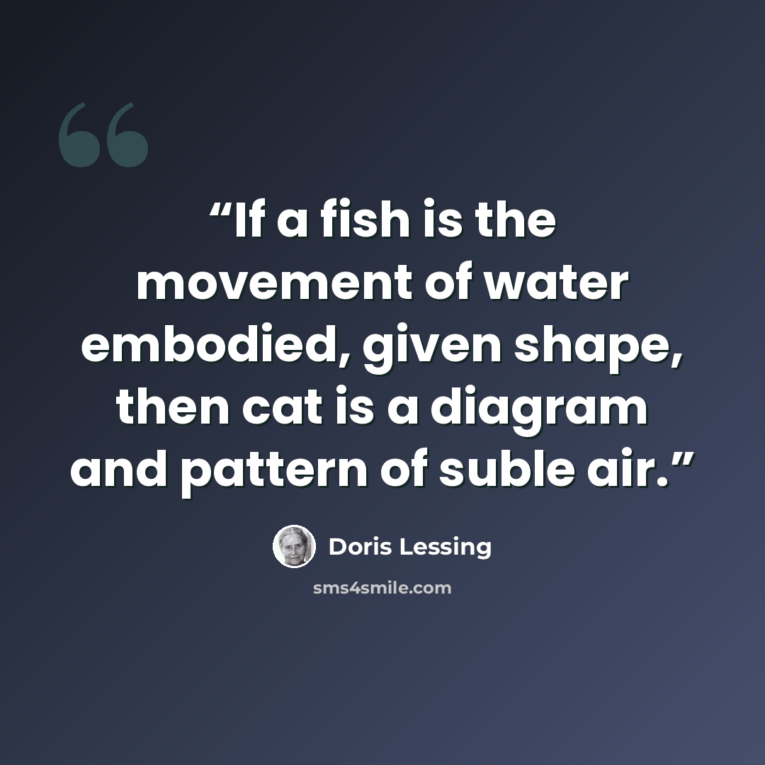 “If a fish is the movement of water embodied, given shape, then cat is a diagram and pattern of suble air.” quote by Doris Lessing