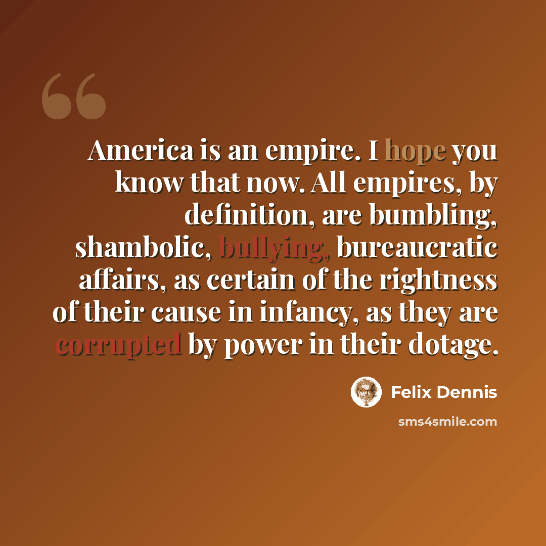 “America is an empire. I hope you know that now. All empires, by definition, are bumbling, shambolic, bullying, bureaucratic affairs, as certain of the rightness of their cause in infancy, as they are corrupted by power in their dotage.” quote by Felix Dennis