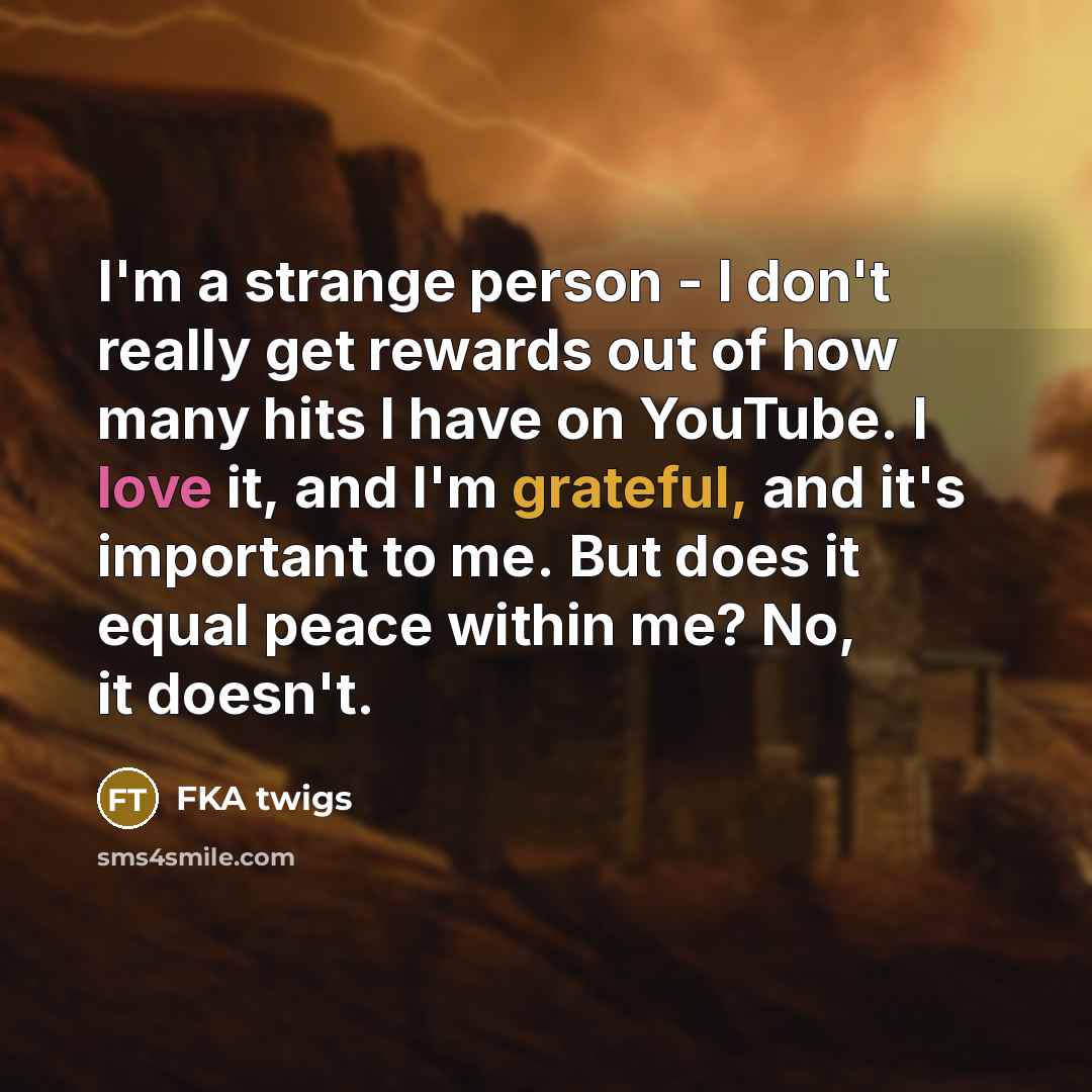 “I'm a strange person - I don't really get rewards out of how many hits I have on YouTube. I love it, and I'm grateful, and it's important to me. But does it equal peace within me? No, it doesn't.” quote by FKA twigs
